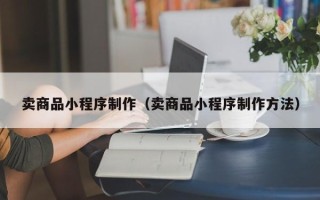 黑河卖商品小程序制作（卖商品小程序制作方法）