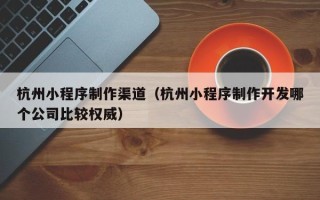 黑河杭州小程序制作渠道（杭州小程序制作开发哪个公司比较权威）