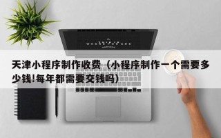 黑河天津小程序制作收费（小程序制作一个需要多少钱!每年都需要交钱吗）